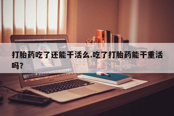 米非米索在线购买微信打胎药吃了还能干活么.吃了打胎药能干重活吗？