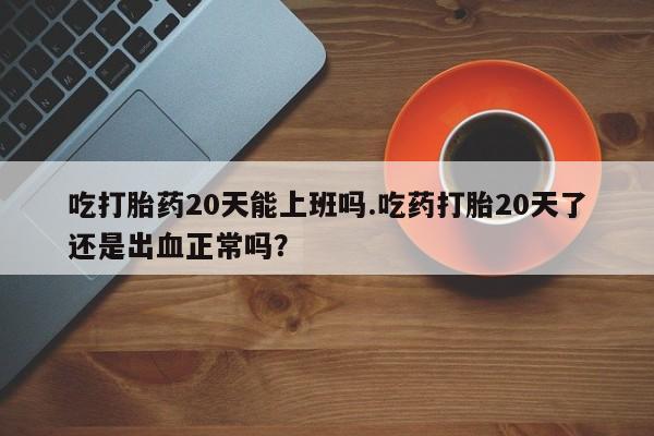 米非米索在线购买微信吃打胎药20天能上班吗.吃药打胎20天了还是出血正常吗？