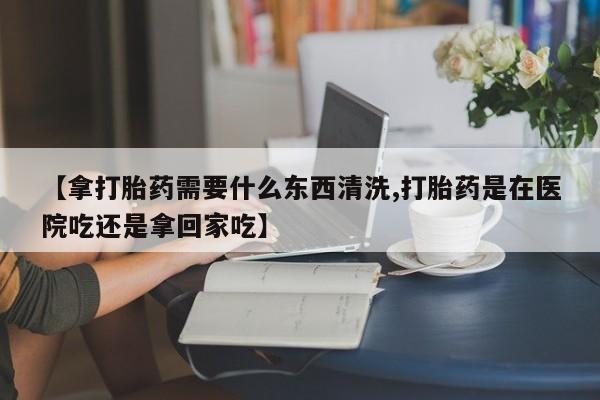 米非米索在线购买微信【拿打胎药需要什么东西清洗,打胎药是在医院吃还是拿回家吃】