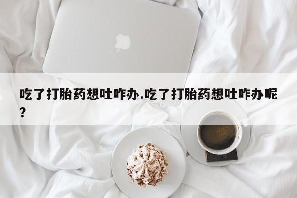 米非米索在线购买微信吃了打胎药想吐咋办.吃了打胎药想吐咋办呢？