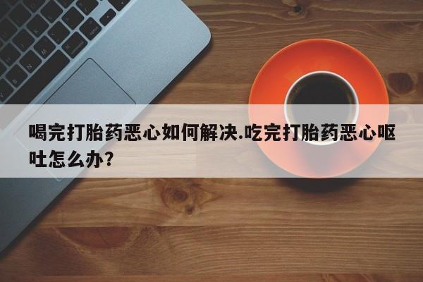 米非米索在线购买微信喝完打胎药恶心如何解决.吃完打胎药恶心呕吐怎么办？