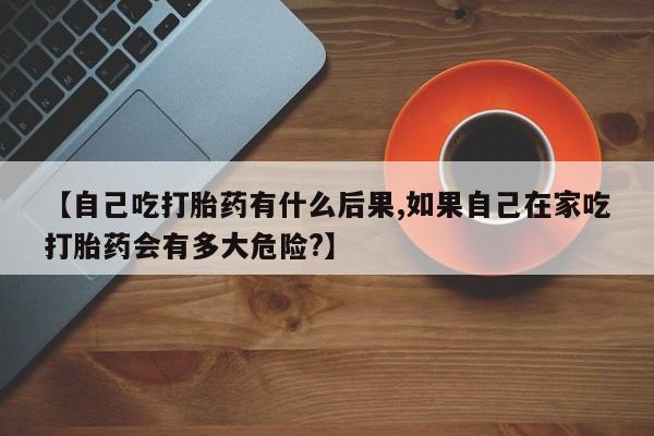 米非米索在线购买微信【自己吃打胎药有什么后果,如果自己在家吃打胎药会有多大危险?】