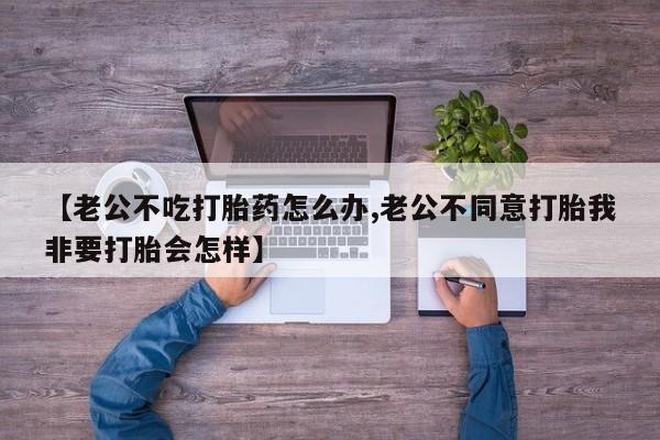 米非米索在线购买微信【老公不吃打胎药怎么办,老公不同意打胎我非要打胎会怎样】