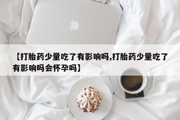 米非米索在线购买微信【打胎药少量吃了有影响吗,打胎药少量吃了有影响吗会怀孕吗】