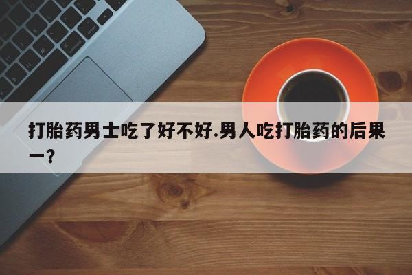 米非米索在线购买微信打胎药男士吃了好不好.男人吃打胎药的后果一？
