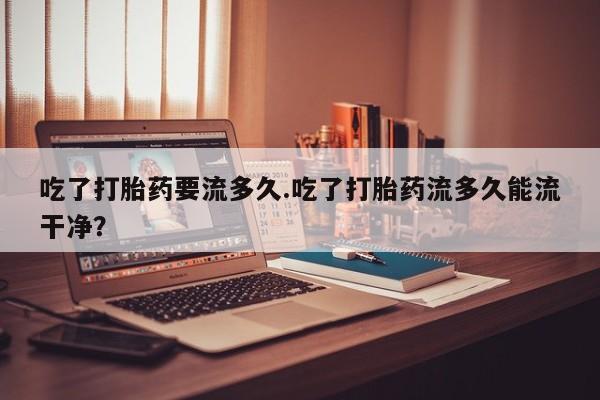 米非米索在线购买微信吃了打胎药要流多久.吃了打胎药流多久能流干净？