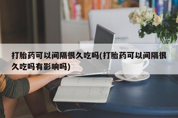米非米索在线购买微信打胎药可以间隔很久吃吗(打胎药可以间隔很久吃吗有影响吗)