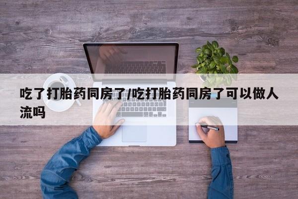 米非米索在线购买微信吃了打胎药同房了/吃打胎药同房了可以做人流吗