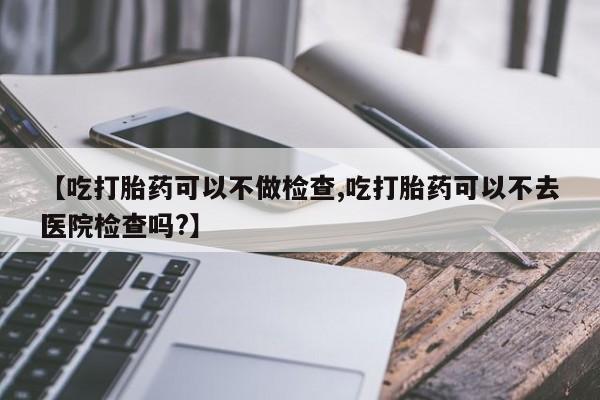 米非米索在线购买微信【吃打胎药可以不做检查,吃打胎药可以不去医院检查吗?】