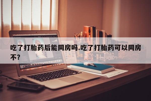 米非米索在线购买微信吃了打胎药后能同房吗.吃了打胎药可以同房不？