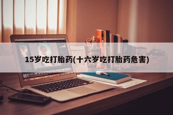 米非米索在线购买微信15岁吃打胎药(十六岁吃打胎药危害)