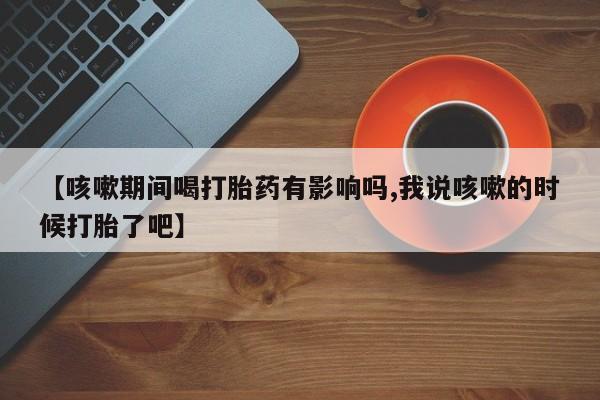 米非米索在线购买微信【咳嗽期间喝打胎药有影响吗,我说咳嗽的时候打胎了吧】