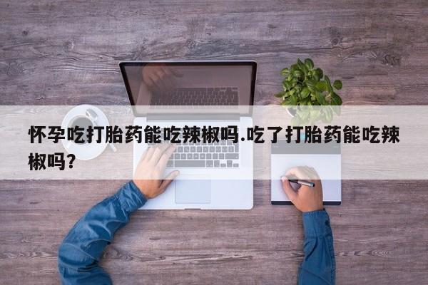 米非米索在线购买微信怀孕吃打胎药能吃辣椒吗.吃了打胎药能吃辣椒吗？