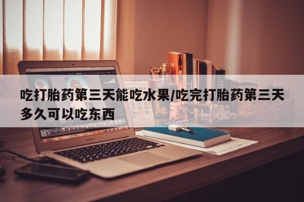 米非米索在线购买微信吃打胎药第三天能吃水果/吃完打胎药第三天多久可以吃东西