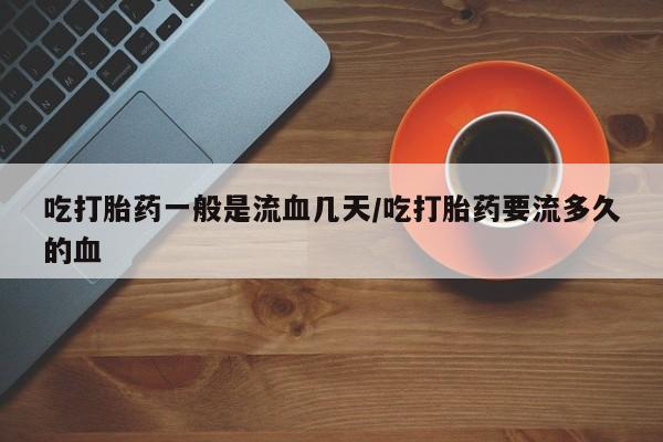 米非米索在线购买微信吃打胎药一般是流血几天/吃打胎药要流多久的血