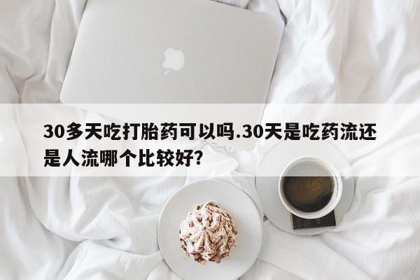 米非米索在线购买微信30多天吃打胎药可以吗.30天是吃药流还是人流哪个比较好？