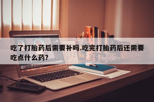 米非米索在线购买微信吃了打胎药后需要补吗.吃完打胎药后还需要吃点什么药？