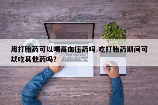 米非米索在线购买微信用打胎药可以喝高血压药吗.吃打胎药期间可以吃其他药吗？