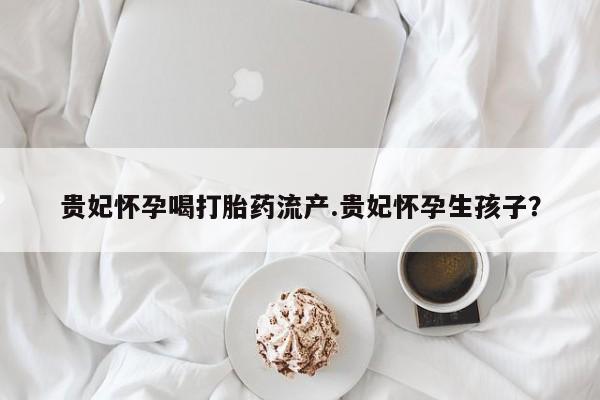 米非米索在线购买微信贵妃怀孕喝打胎药流产.贵妃怀孕生孩子？