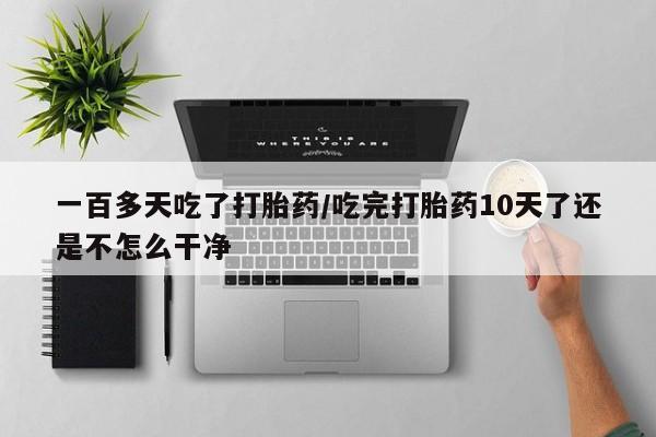 米非米索在线购买微信一百多天吃了打胎药/吃完打胎药10天了还是不怎么干净