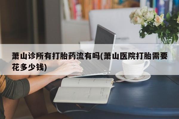 米非米索在线购买微信萧山诊所有打胎药流有吗(萧山医院打胎需要花多少钱)