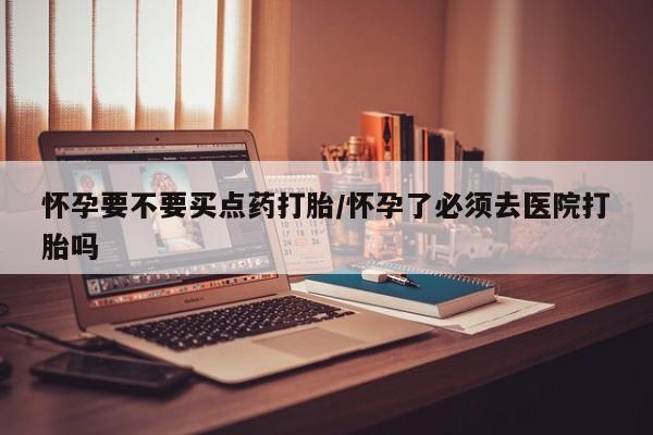 米非米索在线购买微信怀孕要不要买点药打胎/怀孕了必须去医院打胎吗