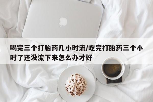 米非米索在线购买微信喝完三个打胎药几小时流/吃完打胎药三个小时了还没流下来怎么办才好