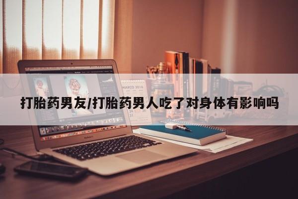 米非米索在线购买微信打胎药男友/打胎药男人吃了对身体有影响吗