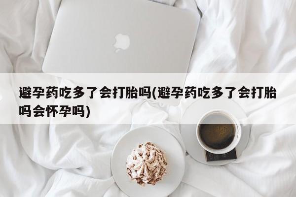 米非米索在线购买微信避孕药吃多了会打胎吗(避孕药吃多了会打胎吗会怀孕吗)