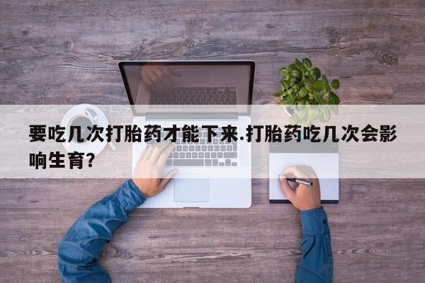 米非米索在线购买微信要吃几次打胎药才能下来.打胎药吃几次会影响生育？