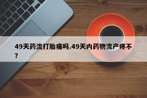 米非米索在线购买微信49天药流打胎痛吗.49天内药物流产疼不？