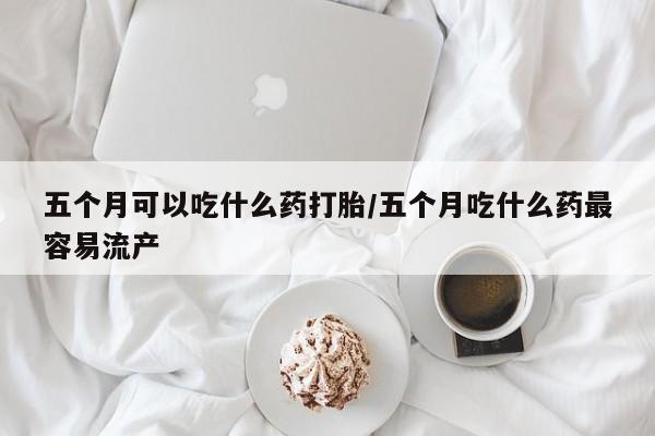 米非米索在线购买微信五个月可以吃什么药打胎/五个月吃什么药最容易流产