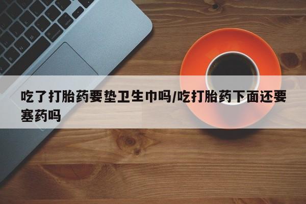 米非米索在线购买微信吃了打胎药要垫卫生巾吗/吃打胎药下面还要塞药吗