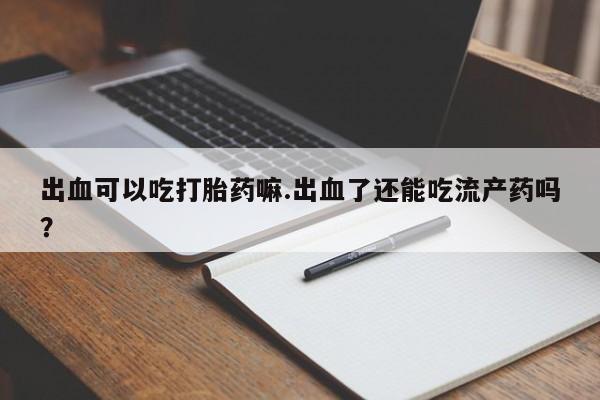 米非米索在线购买微信出血可以吃打胎药嘛.出血了还能吃流产药吗？