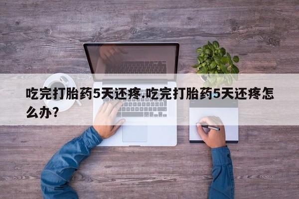 米非米索在线购买微信吃完打胎药5天还疼.吃完打胎药5天还疼怎么办？