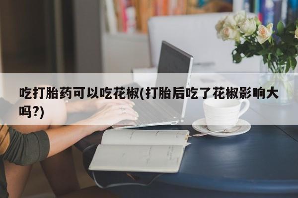 米非米索在线购买微信吃打胎药可以吃花椒(打胎后吃了花椒影响大吗?)