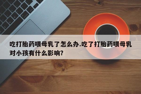 米非米索在线购买微信吃打胎药喂母乳了怎么办.吃了打胎药喂母乳对小孩有什么影响？