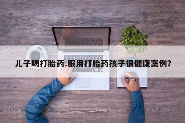 米非米索在线购买微信儿子喝打胎药.服用打胎药孩子很健康案例？