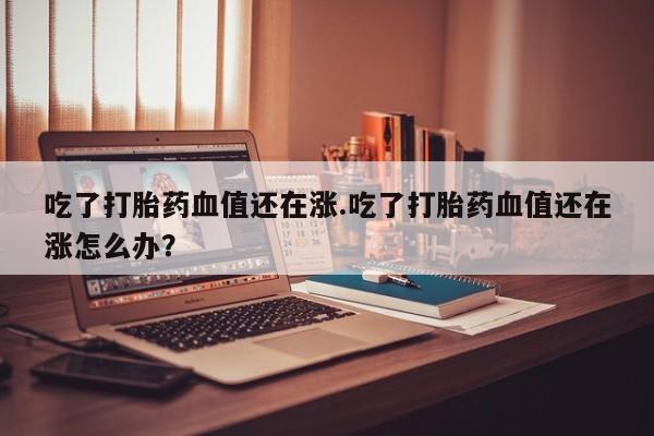 米非米索在线购买微信吃了打胎药血值还在涨.吃了打胎药血值还在涨怎么办？