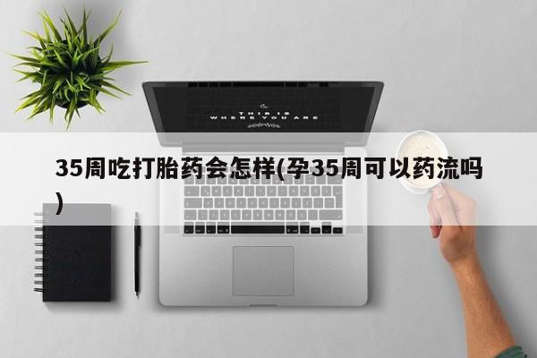 米非米索在线购买微信35周吃打胎药会怎样(孕35周可以药流吗)
