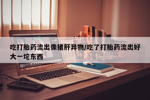 米非米索在线购买微信吃打胎药流出像猪肝异物/吃了打胎药流出好大一坨东西