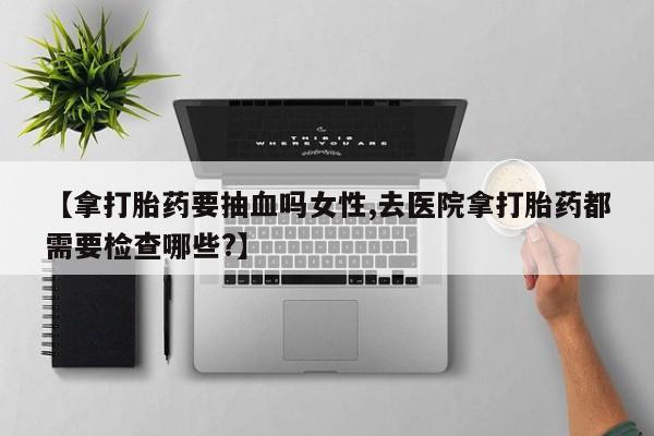 米非米索在线购买微信【拿打胎药要抽血吗女性,去医院拿打胎药都需要检查哪些?】