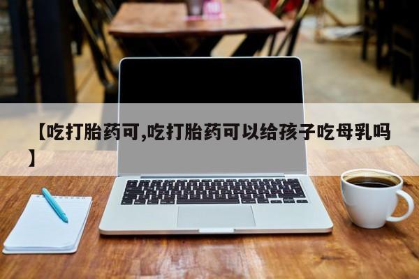 米非米索在线购买微信【吃打胎药可,吃打胎药可以给孩子吃母乳吗】