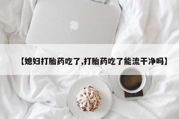 米非米索在线购买微信【媳妇打胎药吃了,打胎药吃了能流干净吗】