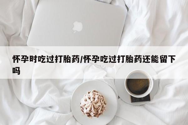 米非米索在线购买微信怀孕时吃过打胎药/怀孕吃过打胎药还能留下吗