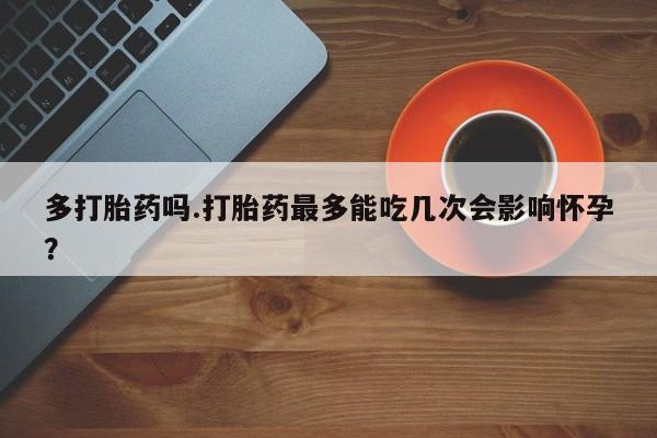 米非米索在线购买微信多打胎药吗.打胎药最多能吃几次会影响怀孕？