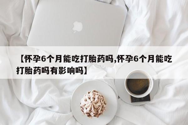 米非米索在线购买微信【怀孕6个月能吃打胎药吗,怀孕6个月能吃打胎药吗有影响吗】