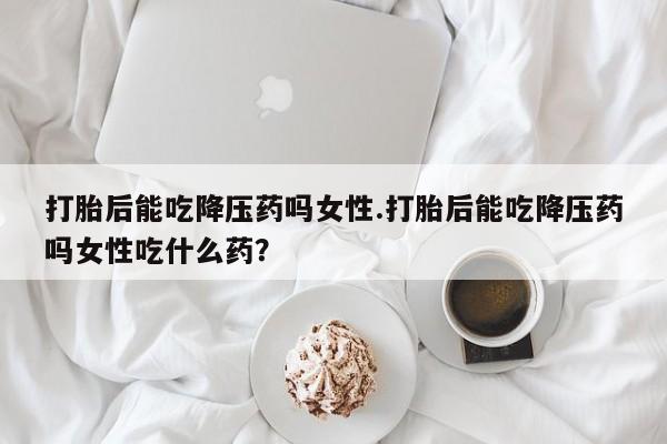 米非米索在线购买微信打胎后能吃降压药吗女性.打胎后能吃降压药吗女性吃什么药？