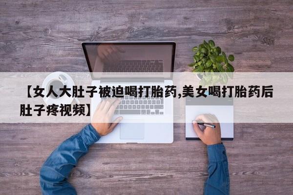 米非米索在线购买微信【女人大肚子被迫喝打胎药,美女喝打胎药后肚子疼视频】