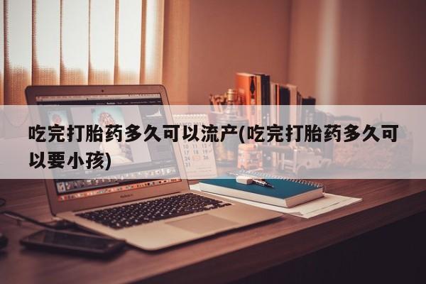 米非米索在线购买微信吃完打胎药多久可以流产(吃完打胎药多久可以要小孩)